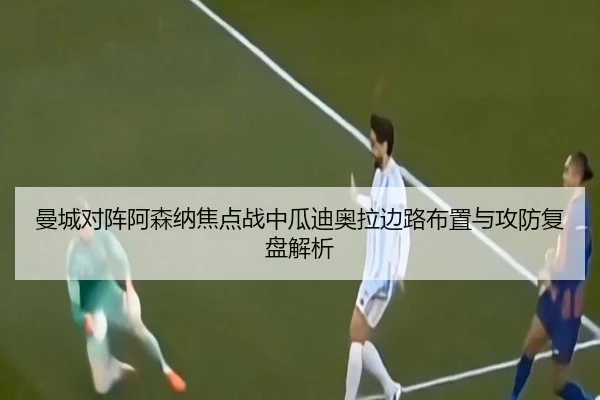 曼城对阵阿森纳焦点战中瓜迪奥拉边路布置与攻防复盘解析