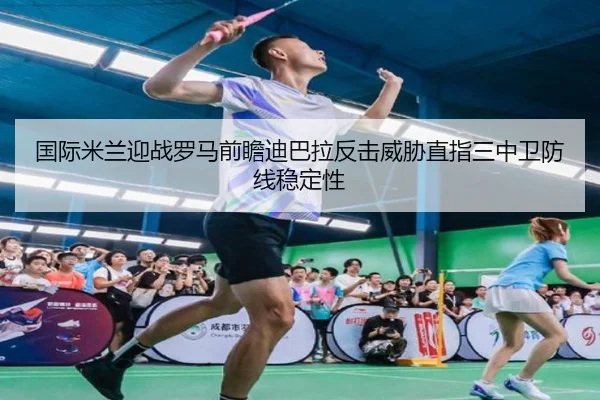国际米兰迎战罗马前瞻迪巴拉反击威胁直指三中卫防线稳定性